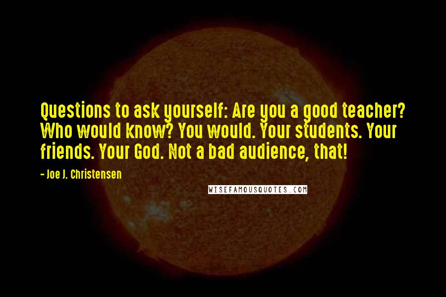 Joe J. Christensen Quotes: Questions to ask yourself: Are you a good teacher? Who would know? You would. Your students. Your friends. Your God. Not a bad audience, that!