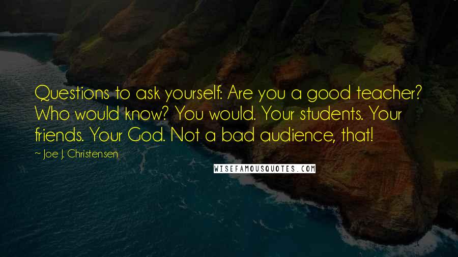 Joe J. Christensen Quotes: Questions to ask yourself: Are you a good teacher? Who would know? You would. Your students. Your friends. Your God. Not a bad audience, that!