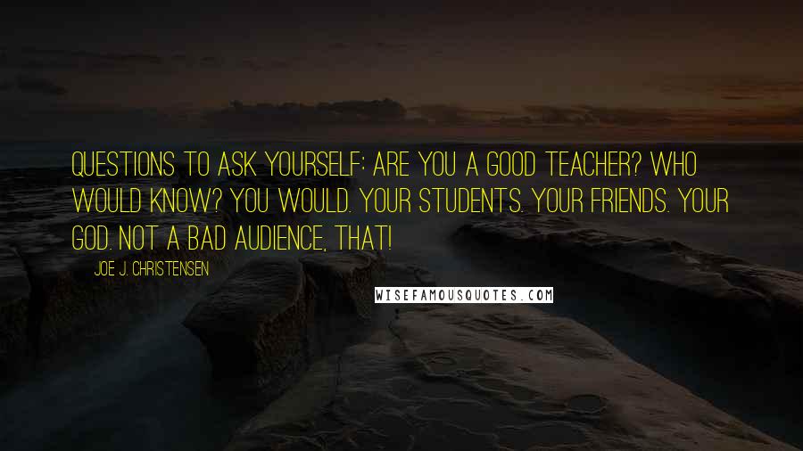 Joe J. Christensen Quotes: Questions to ask yourself: Are you a good teacher? Who would know? You would. Your students. Your friends. Your God. Not a bad audience, that!