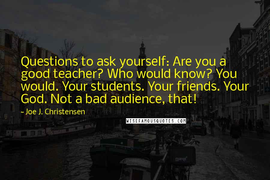 Joe J. Christensen Quotes: Questions to ask yourself: Are you a good teacher? Who would know? You would. Your students. Your friends. Your God. Not a bad audience, that!