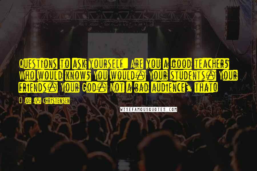 Joe J. Christensen Quotes: Questions to ask yourself: Are you a good teacher? Who would know? You would. Your students. Your friends. Your God. Not a bad audience, that!