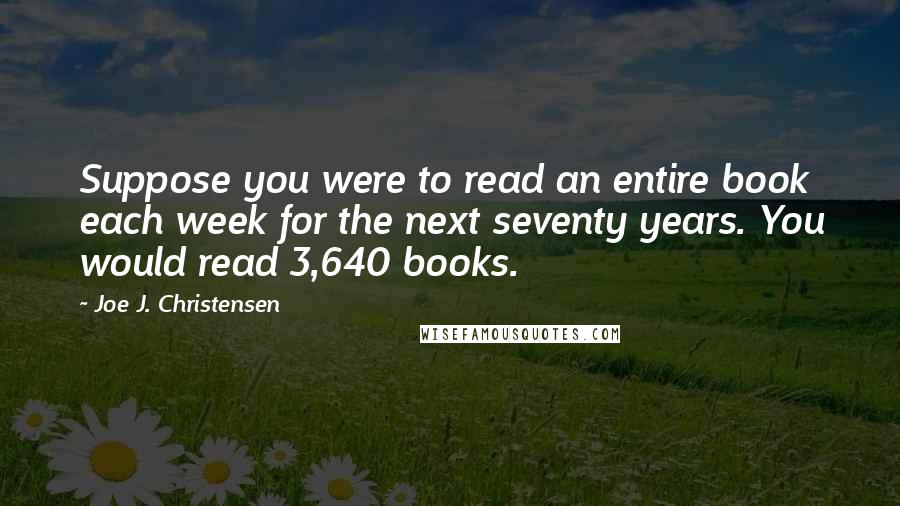 Joe J. Christensen Quotes: Suppose you were to read an entire book each week for the next seventy years. You would read 3,640 books.