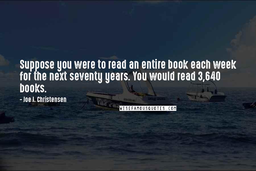 Joe J. Christensen Quotes: Suppose you were to read an entire book each week for the next seventy years. You would read 3,640 books.