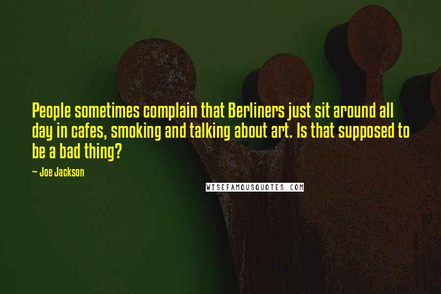 Joe Jackson Quotes: People sometimes complain that Berliners just sit around all day in cafes, smoking and talking about art. Is that supposed to be a bad thing?