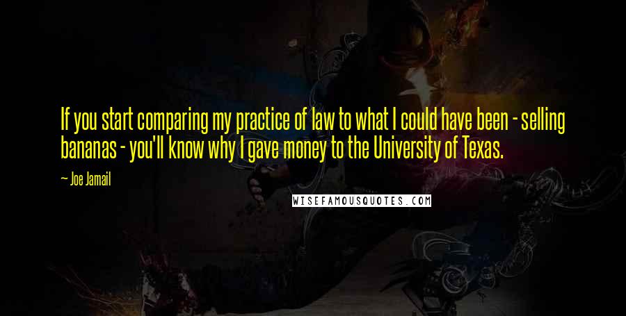 Joe Jamail Quotes: If you start comparing my practice of law to what I could have been - selling bananas - you'll know why I gave money to the University of Texas.