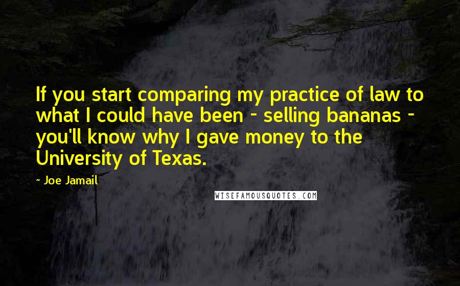 Joe Jamail Quotes: If you start comparing my practice of law to what I could have been - selling bananas - you'll know why I gave money to the University of Texas.