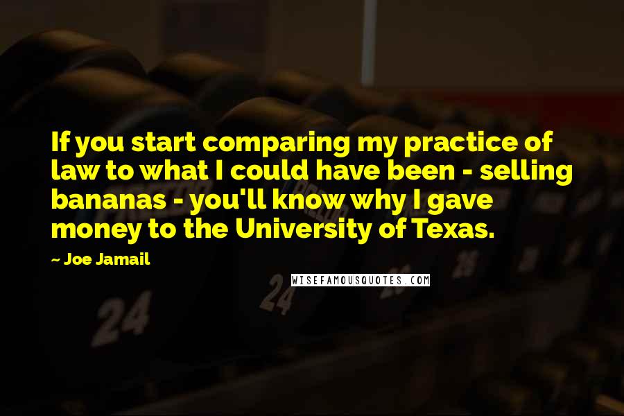 Joe Jamail Quotes: If you start comparing my practice of law to what I could have been - selling bananas - you'll know why I gave money to the University of Texas.