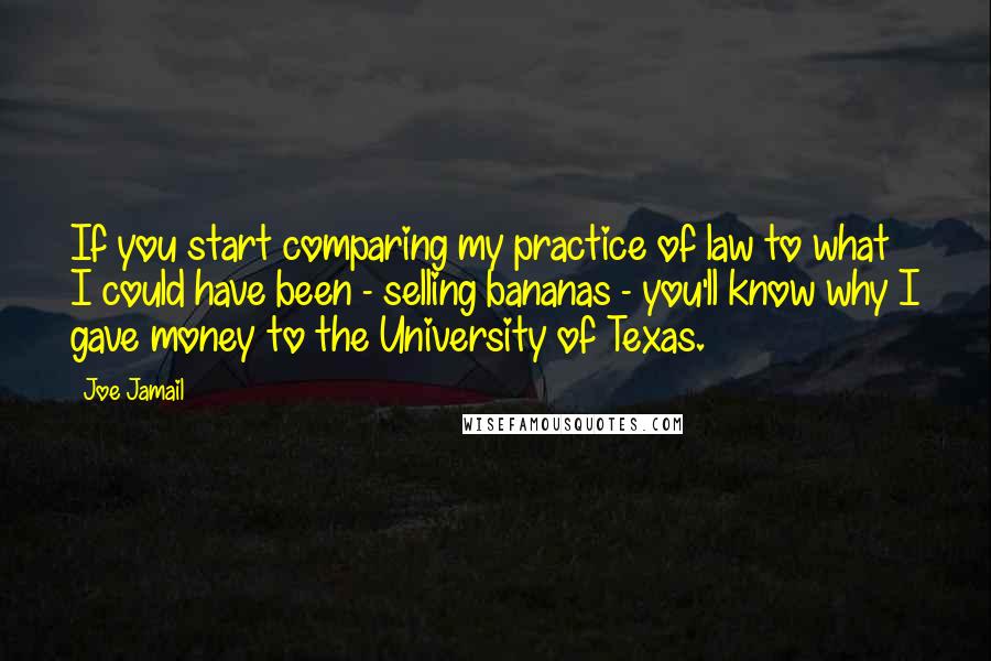 Joe Jamail Quotes: If you start comparing my practice of law to what I could have been - selling bananas - you'll know why I gave money to the University of Texas.
