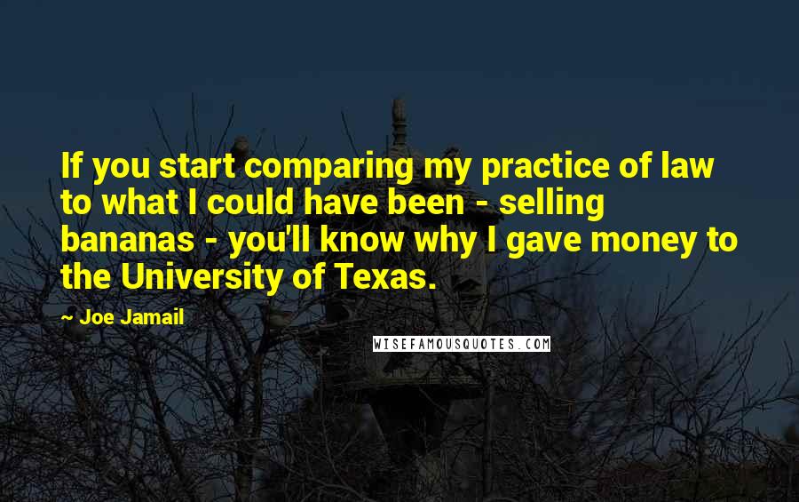 Joe Jamail Quotes: If you start comparing my practice of law to what I could have been - selling bananas - you'll know why I gave money to the University of Texas.