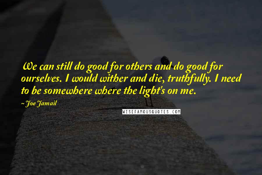 Joe Jamail Quotes: We can still do good for others and do good for ourselves. I would wither and die, truthfully. I need to be somewhere where the light's on me.