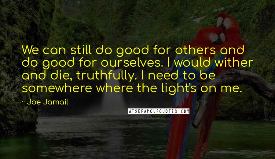 Joe Jamail Quotes: We can still do good for others and do good for ourselves. I would wither and die, truthfully. I need to be somewhere where the light's on me.