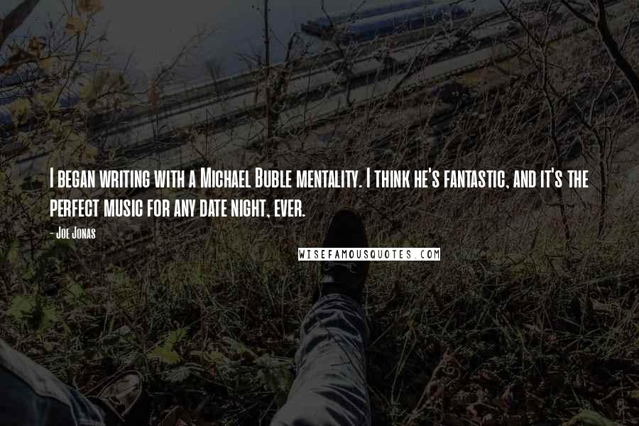 Joe Jonas Quotes: I began writing with a Michael Buble mentality. I think he's fantastic, and it's the perfect music for any date night, ever.