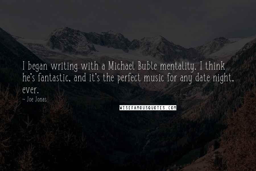 Joe Jonas Quotes: I began writing with a Michael Buble mentality. I think he's fantastic, and it's the perfect music for any date night, ever.