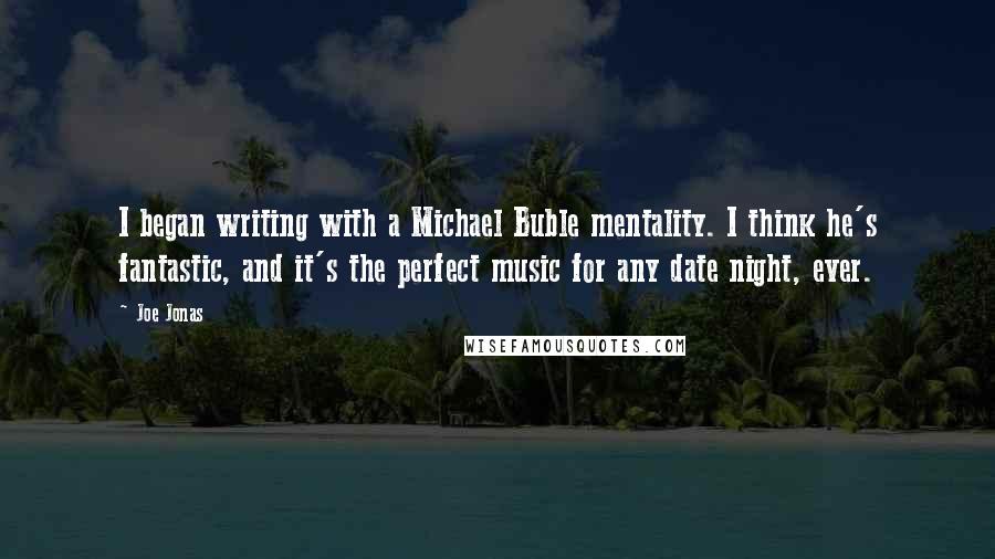 Joe Jonas Quotes: I began writing with a Michael Buble mentality. I think he's fantastic, and it's the perfect music for any date night, ever.