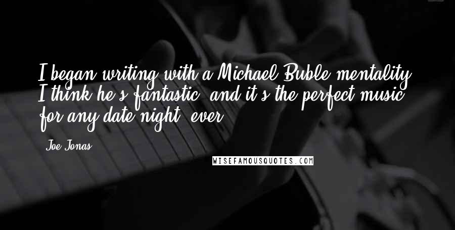 Joe Jonas Quotes: I began writing with a Michael Buble mentality. I think he's fantastic, and it's the perfect music for any date night, ever.