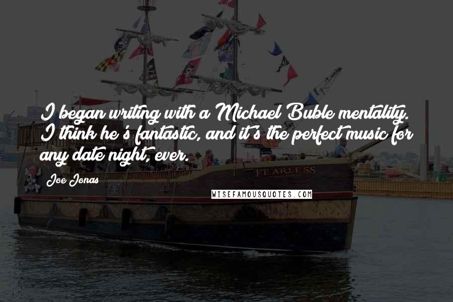 Joe Jonas Quotes: I began writing with a Michael Buble mentality. I think he's fantastic, and it's the perfect music for any date night, ever.