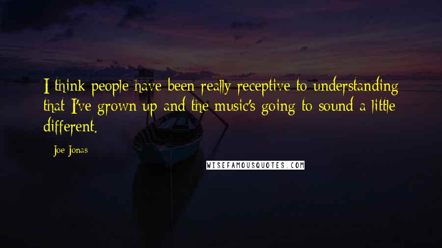 Joe Jonas Quotes: I think people have been really receptive to understanding that I've grown up and the music's going to sound a little different.