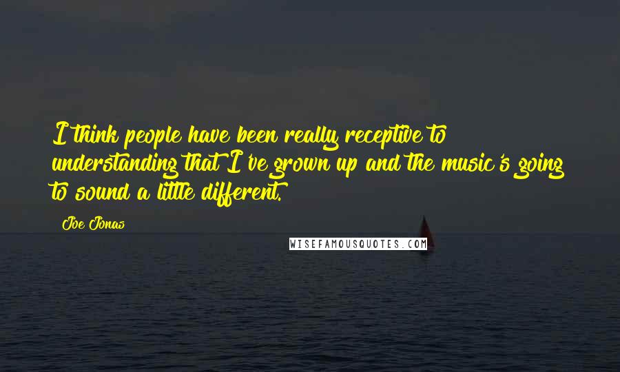 Joe Jonas Quotes: I think people have been really receptive to understanding that I've grown up and the music's going to sound a little different.