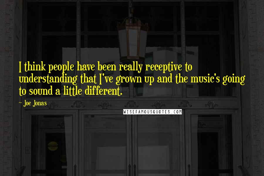 Joe Jonas Quotes: I think people have been really receptive to understanding that I've grown up and the music's going to sound a little different.