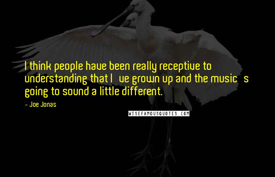 Joe Jonas Quotes: I think people have been really receptive to understanding that I've grown up and the music's going to sound a little different.