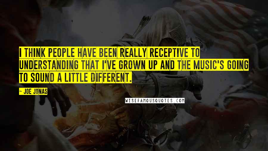 Joe Jonas Quotes: I think people have been really receptive to understanding that I've grown up and the music's going to sound a little different.