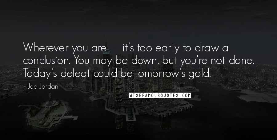 Joe Jordan Quotes: Wherever you are  -  it's too early to draw a conclusion. You may be down, but you're not done. Today's defeat could be tomorrow's gold.