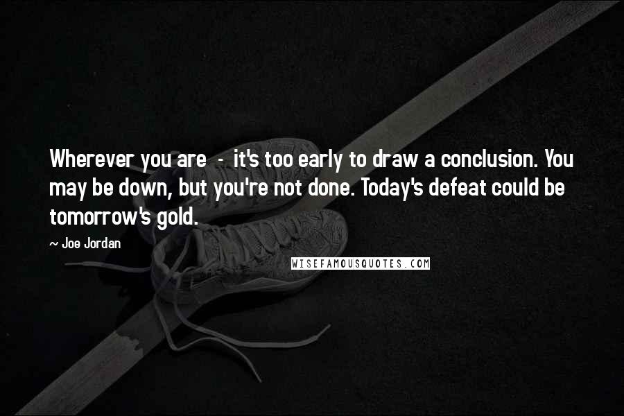 Joe Jordan Quotes: Wherever you are  -  it's too early to draw a conclusion. You may be down, but you're not done. Today's defeat could be tomorrow's gold.