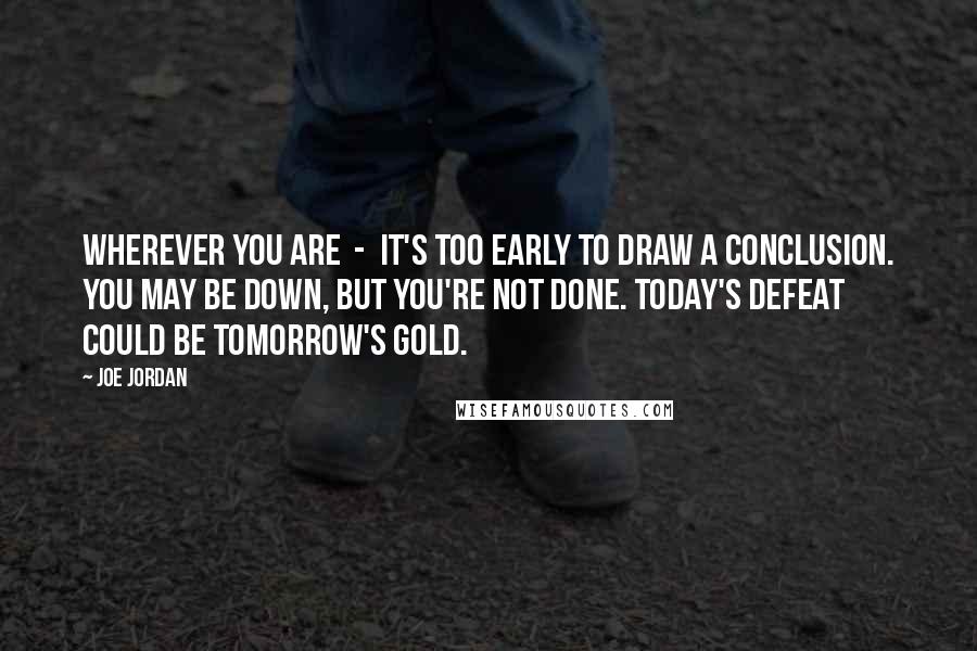 Joe Jordan Quotes: Wherever you are  -  it's too early to draw a conclusion. You may be down, but you're not done. Today's defeat could be tomorrow's gold.