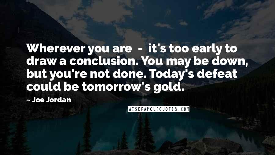 Joe Jordan Quotes: Wherever you are  -  it's too early to draw a conclusion. You may be down, but you're not done. Today's defeat could be tomorrow's gold.