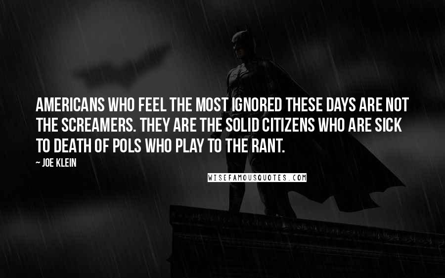 Joe Klein Quotes: Americans who feel the most ignored these days are not the screamers. They are the solid citizens who are sick to death of pols who play to the rant.