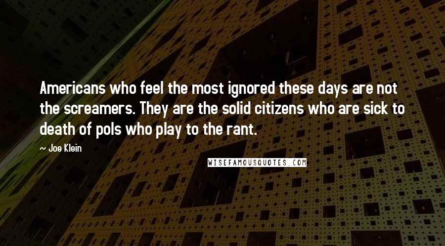 Joe Klein Quotes: Americans who feel the most ignored these days are not the screamers. They are the solid citizens who are sick to death of pols who play to the rant.