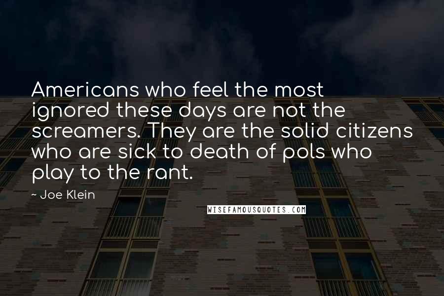 Joe Klein Quotes: Americans who feel the most ignored these days are not the screamers. They are the solid citizens who are sick to death of pols who play to the rant.