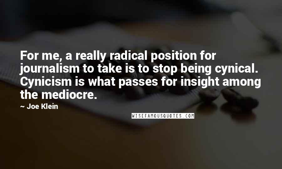 Joe Klein Quotes: For me, a really radical position for journalism to take is to stop being cynical. Cynicism is what passes for insight among the mediocre.