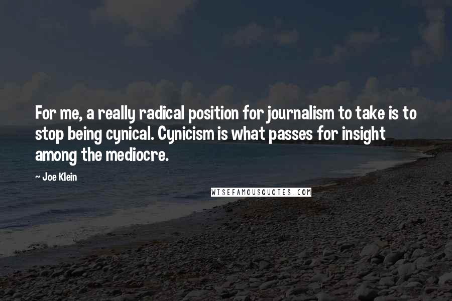 Joe Klein Quotes: For me, a really radical position for journalism to take is to stop being cynical. Cynicism is what passes for insight among the mediocre.