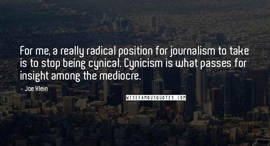 Joe Klein Quotes: For me, a really radical position for journalism to take is to stop being cynical. Cynicism is what passes for insight among the mediocre.