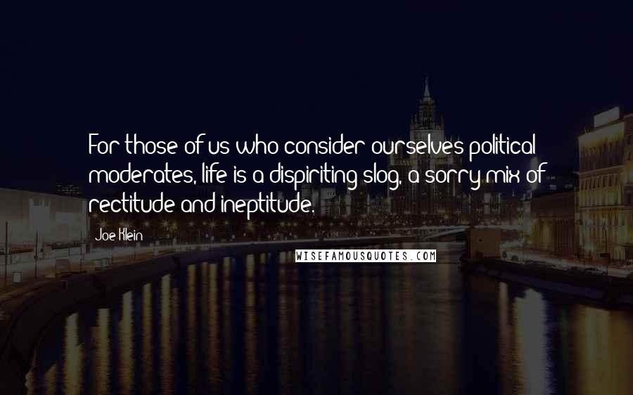 Joe Klein Quotes: For those of us who consider ourselves political moderates, life is a dispiriting slog, a sorry mix of rectitude and ineptitude.