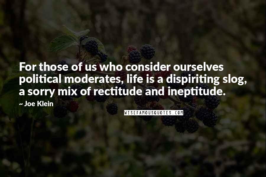 Joe Klein Quotes: For those of us who consider ourselves political moderates, life is a dispiriting slog, a sorry mix of rectitude and ineptitude.