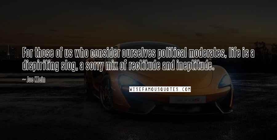 Joe Klein Quotes: For those of us who consider ourselves political moderates, life is a dispiriting slog, a sorry mix of rectitude and ineptitude.