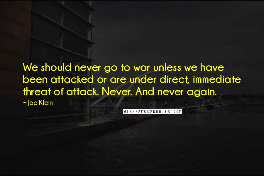 Joe Klein Quotes: We should never go to war unless we have been attacked or are under direct, immediate threat of attack. Never. And never again.