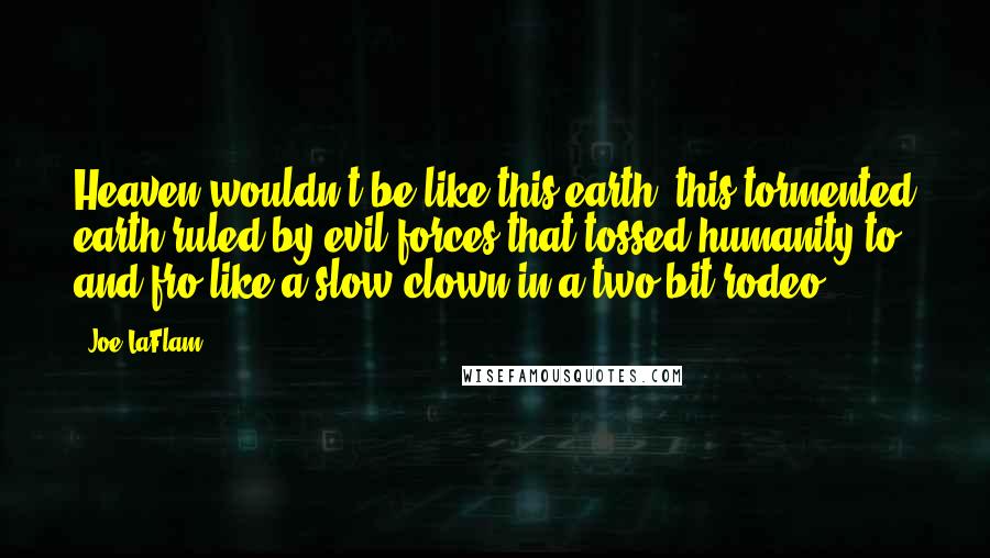 Joe LaFlam Quotes: Heaven wouldn't be like this earth, this tormented earth ruled by evil forces that tossed humanity to and fro like a slow clown in a two-bit rodeo.