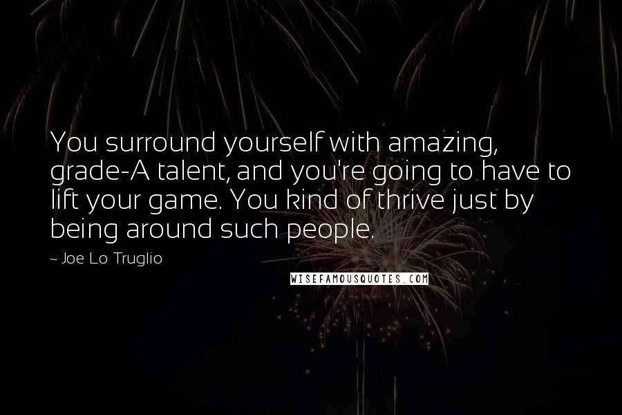 Joe Lo Truglio Quotes: You surround yourself with amazing, grade-A talent, and you're going to have to lift your game. You kind of thrive just by being around such people.