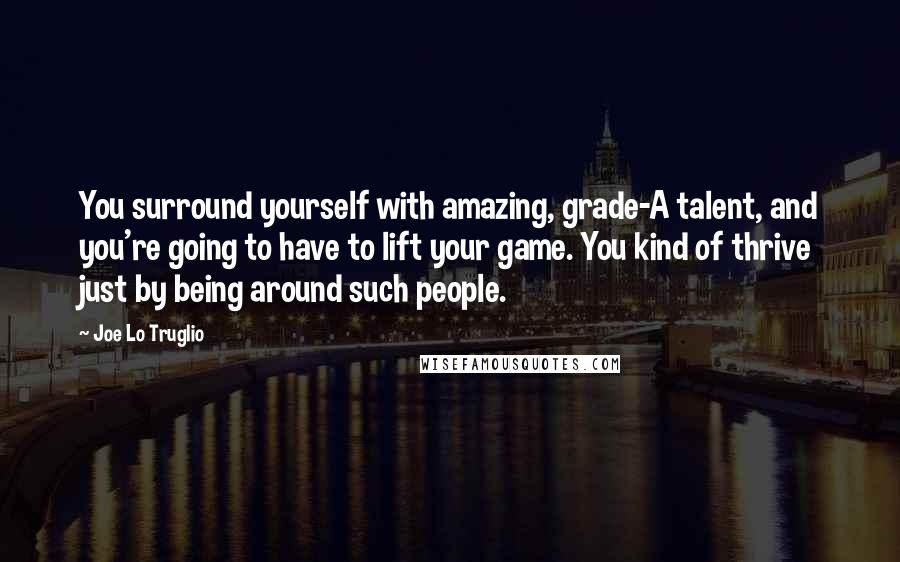 Joe Lo Truglio Quotes: You surround yourself with amazing, grade-A talent, and you're going to have to lift your game. You kind of thrive just by being around such people.