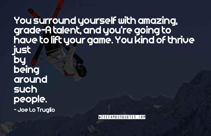 Joe Lo Truglio Quotes: You surround yourself with amazing, grade-A talent, and you're going to have to lift your game. You kind of thrive just by being around such people.