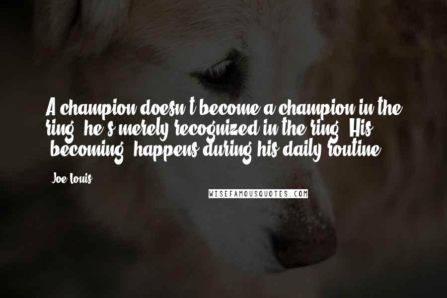 Joe Louis Quotes: A champion doesn't become a champion in the ring, he's merely recognized in the ring. His "becoming" happens during his daily routine.