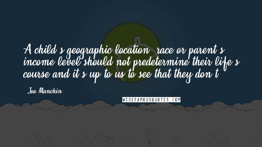 Joe Manchin Quotes: A child's geographic location, race or parent's income level should not predetermine their life's course and it's up to us to see that they don't.