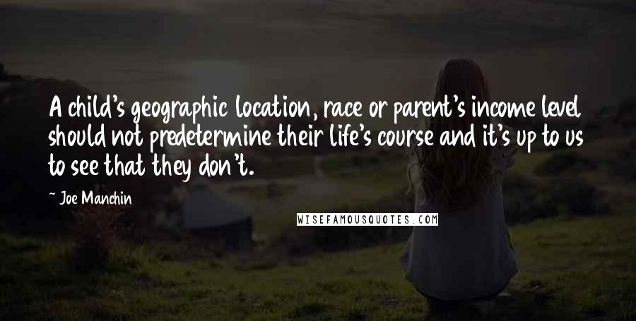 Joe Manchin Quotes: A child's geographic location, race or parent's income level should not predetermine their life's course and it's up to us to see that they don't.