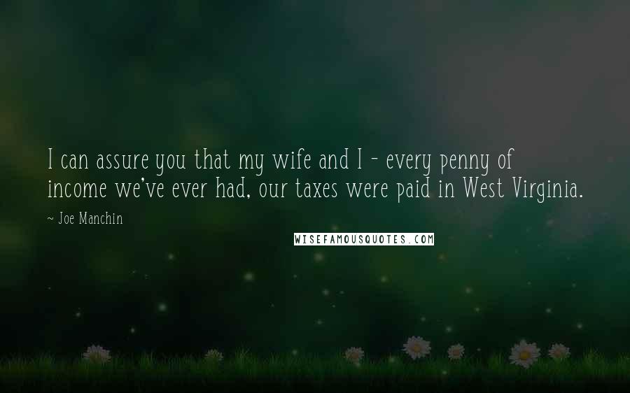 Joe Manchin Quotes: I can assure you that my wife and I - every penny of income we've ever had, our taxes were paid in West Virginia.