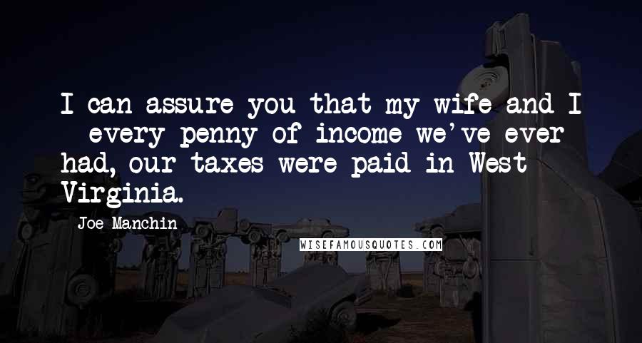 Joe Manchin Quotes: I can assure you that my wife and I - every penny of income we've ever had, our taxes were paid in West Virginia.