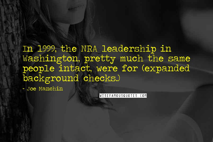 Joe Manchin Quotes: In 1999, the NRA leadership in Washington, pretty much the same people intact, were for (expanded background checks.)