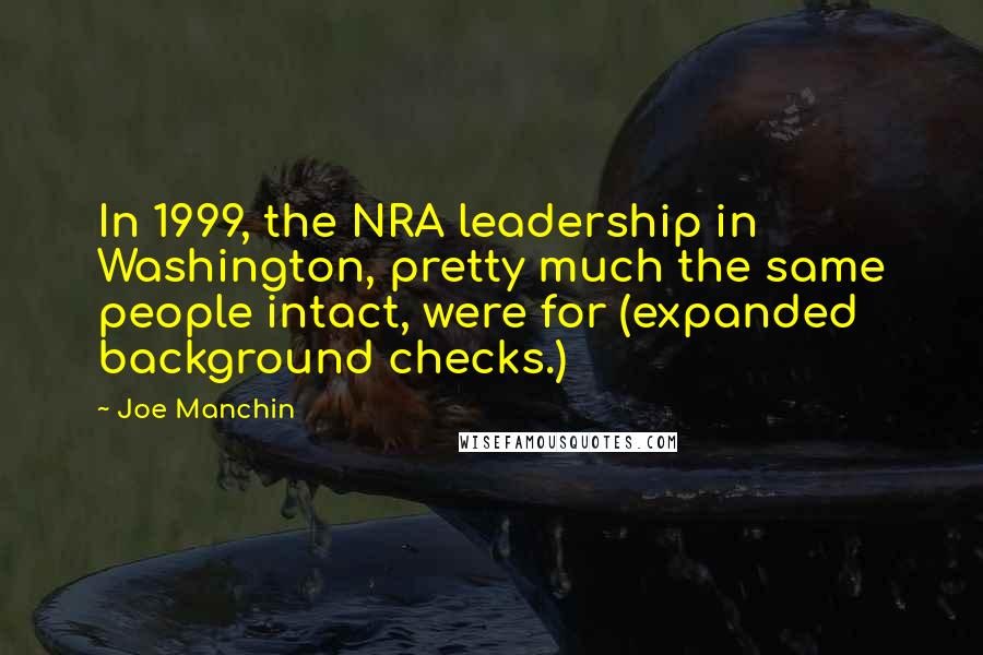 Joe Manchin Quotes: In 1999, the NRA leadership in Washington, pretty much the same people intact, were for (expanded background checks.)
